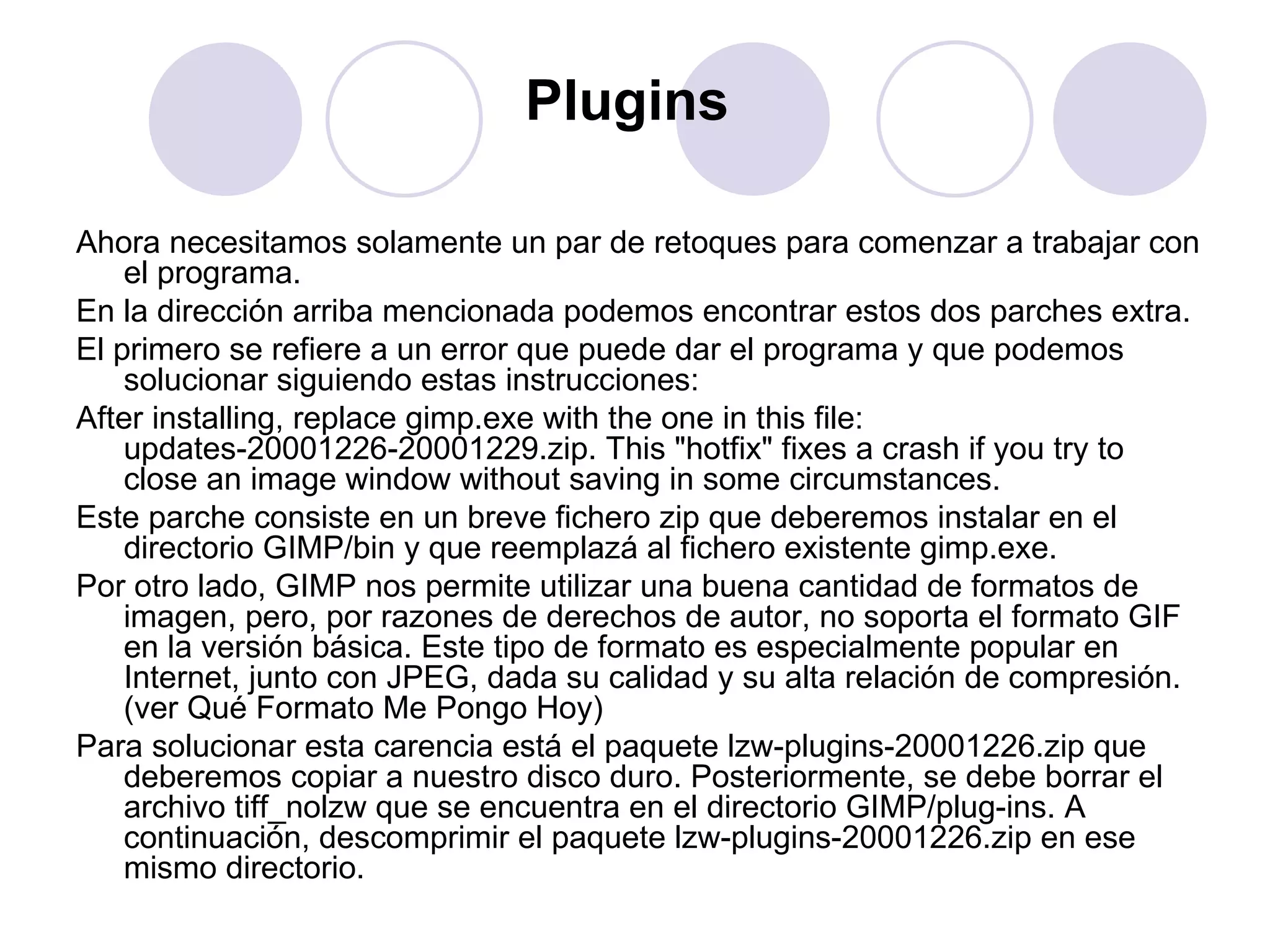 Plugins   Ahora necesitamos solamente un par de retoques para comenzar a trabajar con el programa. En la dirección arriba mencionada podemos encontrar estos dos parches extra. El primero se refiere a un error que puede dar el programa y que podemos solucionar siguiendo estas instrucciones: After installing, replace gimp.exe with the one in this file: updates-20001226-20001229.zip. This "hotfix" fixes a crash if you try to close an image window without saving in some circumstances. Este parche consiste en un breve fichero zip que deberemos instalar en el directorio GIMP/bin y que reemplazá al fichero existente gimp.exe. Por otro lado, GIMP nos permite utilizar una buena cantidad de formatos de imagen, pero, por razones de derechos de autor, no soporta el formato GIF en la versión básica. Este tipo de formato es especialmente popular en Internet, junto con JPEG, dada su calidad y su alta relación de compresión.(ver Qué Formato Me Pongo Hoy) Para solucionar esta carencia está el paquete lzw-plugins-20001226.zip que deberemos copiar a nuestro disco duro. Posteriormente, se debe borrar el archivo tiff_nolzw que se encuentra en el directorio GIMP/plug-ins. A continuación, descomprimir el paquete lzw-plugins-20001226.zip en ese mismo directorio. 