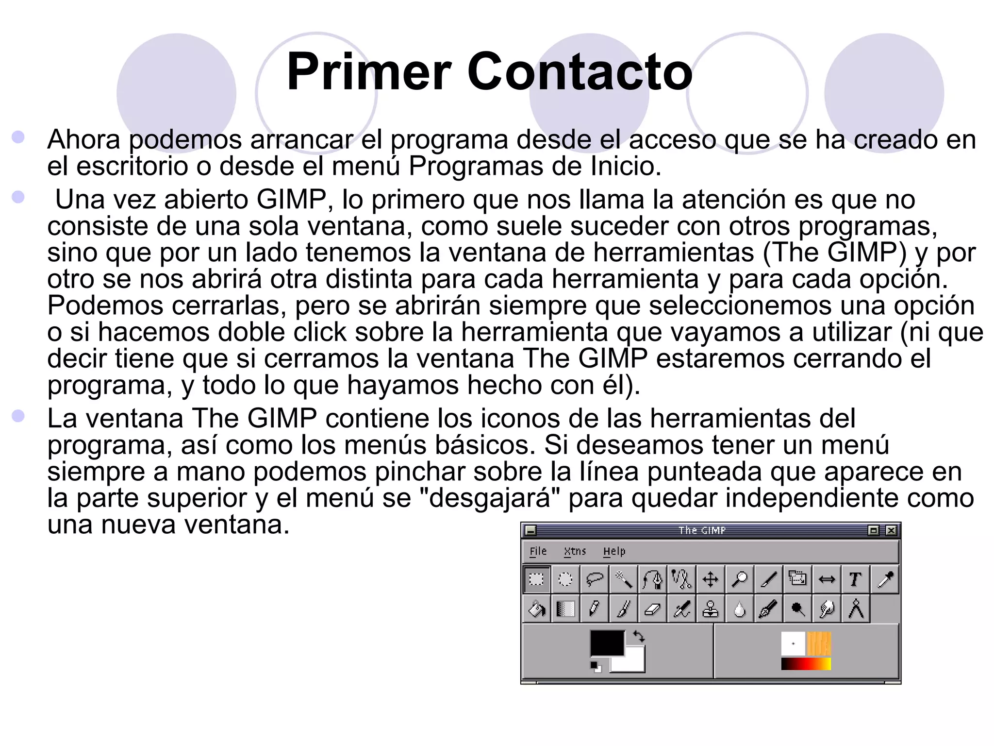 Primer Contacto   Ahora podemos arrancar el programa desde el acceso que se ha creado en el escritorio o desde el menú Programas de Inicio. Una vez abierto GIMP, lo primero que nos llama la atención es que no consiste de una sola ventana, como suele suceder con otros programas, sino que por un lado tenemos la ventana de herramientas (The GIMP) y por otro se nos abrirá otra distinta para cada herramienta y para cada opción. Podemos cerrarlas, pero se abrirán siempre que seleccionemos una opción o si hacemos doble click sobre la herramienta que vayamos a utilizar (ni que decir tiene que si cerramos la ventana The GIMP estaremos cerrando el programa, y todo lo que hayamos hecho con él). La ventana The GIMP contiene los iconos de las herramientas del programa, así como los menús básicos. Si deseamos tener un menú siempre a mano podemos pinchar sobre la línea punteada que aparece en la parte superior y el menú se "desgajará" para quedar independiente como una nueva ventana. 