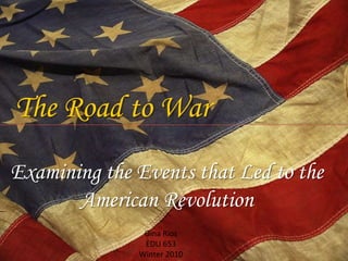 The Road to War Examining the Events that Led to the American Revolution Gina Rios EDU 653 Winter 2010 
