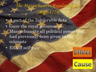 The Massachusetts Regulating Act (May, 1774)A part of the Intolerable ActsGave the royal governor of Massachusetts all political power that had previously been given to the colonistsEnded self-rule EffectCause