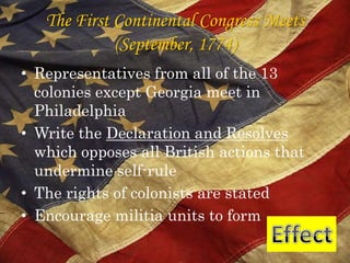 The First Continental Congress Meets(September, 1774)Representatives from all of the 13 colonies except Georgia meet in PhiladelphiaWrite the Declaration and Resolves which opposes all British actions that undermine self-ruleThe rights of colonists are statedEncourage militia units to formEffect