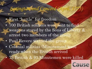 Lexington and Concord (April, 1775)First “battle” for freedom700 British soldiers were sent to find weapons stored by the Sons of Liberty & arrest two members of the groupPaul Revere warned the groupColonial militias (Minutemen) were ready when the British arrived73 British & 93 Minutemen were killedCause
