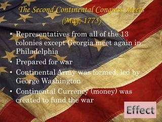 The Second Continental Congress Meets(May, 1775)Representatives from all of the 13 colonies except Georgia meet again in PhiladelphiaPrepared for warContinental Army was formed, led by George WashingtonContinental Currency (money) was created to fund the warEffect