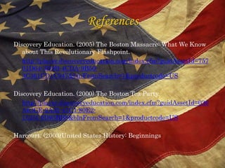 ReferencesDiscovery Education. (2005) The Boston Massacre: What We Know about This Revolutionary Flashpoint. http://player.discoveryeducation.com/index.cfm?guidAssetId=75701D64-3D9B-4CDA-9B50-3C361CD1C947&blnFromSearch=1&productcode=USDiscovery Education. (2000) The Boston Tea Party.http://player.discoveryeducation.com/index.cfm?guidAssetId=039A63CE-2A35-41C1-80E2-1525C0D95BB8&blnFromSearch=1&productcode=USHarcourt. (2003)United States History: Beginnings  