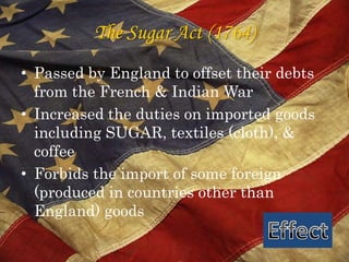 The Sugar Act (1764)Passed by England to offset their debts from the French & Indian WarIncreased the duties on imported goods including SUGAR, textiles (cloth), & coffeeForbids the import of some foreign (produced in countries other than England) goodsEffect