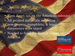 The Stamp Act (March, 1765)First direct tax on the American coloniesAll printed materials including newspapers, pamphlets, & legal documents were taxed Needed to fund the British troops still in AmericaEffectCause