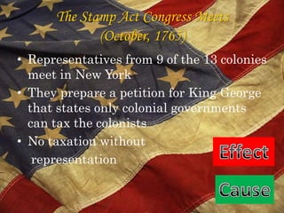 The Stamp Act Congress Meets (October, 1765)Representatives from 9 of the 13 colonies meet in New YorkThey prepare a petition for King George that states only colonial governments can tax the colonistsNo taxation without     representationEffectCause