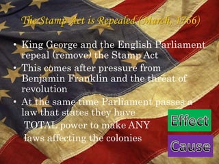 The Stamp Act is Repealed (March, 1766)King George and the English Parliament repeal (remove) the Stamp Act This comes after pressure from Benjamin Franklin and the threat of revolution At the same time Parliament passes a law that states they have     TOTAL power to make ANY     laws affecting the colonies EffectCause