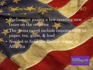 The Townshend Revenue Acts (June, 1767)Parliament passes a law creating new taxes on the colonies The items taxed include imports such as paper, tea, glass, & lead Needed to fund the British troops in AmericaEffect
