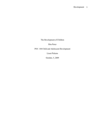The Development of Children<br />Rita Perez<br />PSY: 104 Child and Adolescent Development<br />Lisset Pickens<br />October, 5, 2009<br />The Development of Children<br />The study of child development focuses on the processes of change and stability from conception through adolescence. There are three aspects or domains that developmental scientists study. They are physical development, cognitive development, and psychosocial or emotional development. They also study the qualitative and the quantitative changes as well as the stability of personality and behavior. The five typical periods of child development are: First, the Prenatal period which includes conception to birth: Second, the Infancy and toddlerhood period, which may include birth to three years of age: Third, the Early Childhood period, which may include three to six years of age: Fourth, the Middle Childhood period, which may include six to eleven years of age: Fifth, final period of Adolescence, which may include eleven to twenty years of age. “These age divisions are approximate and arbitrary” (Papalial, Olds & Feldman, 2008, p. 10-11). There are influences on a child’s development that come from heredity and environment. Children mature at different rates and maturity can affect development. Social economic status can have a great effect on a child’s development. Other environmental influences stem from culture, ethnicity, and historical context. All domains of development are interrelated even though developmental scientists often look separately at the domains or aspects of development. Children help shape their own development. They are resilient. Children can fall within normal developmental range because it includes a wide range of individual differences within the general processes of development. (Papalial, Olds, and Feldman, 2008). Each child is different and is unlike any other person in the world. Each one has their own experiences, environment, and influences that affect their development.<br />The three developmental theories that will be discussed are: Erick Erickson’s theory of psychosocial development; second, is Bandura’s social learning theory and third is Jean Piaget’s cognitive –stage theory. These theories try to explain why children develop and behave certain ways. Three key concepts of each of the theories as well as three major points of similarities as well as three major differences will be discussed.<br />Erickson’s psychosocial theory comes from a psychoanalytical prospective. “Psychoanalytic prospective views development as shaped by unconscious forces such as emotions and drives that motivates human behavior” (Papalia, Olds, & Feldman, 2008, p. 27).The basic principal is the developing personality is influenced by society and through a series of crises. “Erickson’s theory of psychosocial development covers eight stages across the life span. Each stage involves what Erickson originally called a “crisis” in personality—a major psychosocial theme that is particularly important at that time but will remain an issue to some degree throughout the rest of life” (Erickson & Kivnick, 1986, cited in Papalia, Olds & Feldman, 2008, p. 29). These developmental issues or crises which emerged according to a maturational timetable had to be resolved in order for the individual to develop a normal healthy ego. He believed that the development of the ego or self was a lifelong process. In each stage there is a positive and a corresponding negative trait and the individual must be able to balance these traits. The successful outcome of the developmental stage is a particular virtue. For example, in Erickson’s first stage the issues are Basic trust versus mistrust (birth to 12-18 months). Baby develops a sense of whether the world is a good and safe place. The virtue outcome is hope (Papalia, Olds, & Feldman, 2008). These were qualitative developmental changes to the ego or personality. <br />Erickson’s psychosocial stages are:<br />Basic trust versus mistrust (birth to 12-18 months) Baby develops a sense of whether the world is a good and safe place. Virtue: Hope<br />Autonomy versus shame and doubt (12-18 months to 3 years) Child develops a balance of independence and self- sufficiency over shame and doubt. Virtue: Will<br />Initiative versus guilt (3 to 6 years) Child develops initiative when trying out new activities and is not overwhelmed by guilt. Virtue: purpose<br />Industry versus inferiority (6years to puberty). Child must learn skills of the culture or face feelings of incompetence. Virtue: skill.<br />Identity versus identity confusion (puberty to young adult) Adolescent must determine sense of self (“Who am I?”) or experience confusion about roles. Virtue: fidelity<br />Intamcy versus Isolation (young adulthood). Person seeks to make commitments to others; if unsuccessful, may suffer isolation and self-absorption. Virtue: love<br />Generativity versus stagnation (Middle adulthood). Mature adult is concerned with establishing and guiding the next generation o else feels personal impoverishment. Virtue: care.<br />Integreity versus despair (late adulthood). Elderly person achieves acceptance of own life, allowing acceptance of death, or else despairs over inability to relive life. Virtue: wisdom (Papalia, Olds, & Feldman, 2008, p. 30).<br />The learning prospective maintains that development results from learning in other words a long lasting change of behavior is based on experience or adaptation to the environment. Learning theorists see development as continuous and not in stages and emphasize quantitative change. There are two important learning theories, behaviorism and social learning (social cognitive). “Behaviorism is a mechanistic theory, which describes observed behavior as a predictable response to experience. Behavioral researchers focus on associative learning, in which there is a mental link between two events and there are two kinds of associative learning, classical conditioning and operant conditioning” (Papalia, Olds, & Feldman, 2008, p. 31). The environment controls the behavior. <br />Social learning or social cognitive learning theory by Albert Banduras is different than learning theory by behaviorists because they see the environment as acting on the child as the chief reason for development and Banduras suggests the reason for development is bidirectional. He called this concept reciprocal determinism in which “the child acts on the world as the world acts on the child” (Paplia, Olds, & Feldman, 2008, p. 32). The classic social learning theory is that children imitate people by watching other people this is how they learn appropriate social behavior. This is called modeling or observational learning. Children learn by modeling or imitating someone else they admire like a parent or a hero. According to this theory, imitation of models is the most important way a child learns a language, how to deal with aggression, develop a moral sense, and learn about gender-appropriate behaviors. Observational learning can occur even if the child is not imitating the person (Papalia, Olds, & Feldman).Bandura’s social cognitive theory is the newest version of social learning theory where as the cognitive process or the thought processes causes the behavior. This is where children put together multiple models and create their own environment through their choice of playmates and activities. Through feedback on their behavior, children gradually form standards of behavior for themselves and become more selective of their role models who exemplify those standards.” They also begin to develop a sense of self-efficacy, confidence in their ability to succeed” (Papalia, Olds, & Feldman, 2008, p. 33). <br />