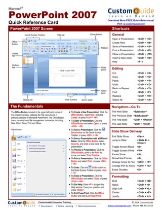 Microsoft®

PowerPoint 2007                                                                                                      Download More FREE Quick References!
Quick Reference Card                                                                                                       Visit: qr.customguide.com

 PowerPoint 2007 Screen                                                                                                 Shortcuts
                  Quick Access Toolbar               Title bar                                 Close button             General
                                                                                                                         Open a Presentation       <Ctrl> + <O>
  Office
                                                                                                                         Create New                <Ctrl> + <N>
  Button
                                                                                                                         Save a Presentation       <Ctrl> + <S>
                                                                                                          Ribbon
                                                                                                                         Print a Presentation      <Ctrl> + <P>
  Slides                                                                                                                 Close a Presentation      <Ctrl> + <W>
  tab
                                                                                                                         Insert a New Slide        <Ctrl> + <M>
                                                                                                                         Help                      <F1>
  Outline
  tab                                                                                                     Slide
                                                                                                          pane          Editing
                                                                                                                         Cut                       <Ctrl> + <X>
                                                                                                                         Copy                      <Ctrl> + <C>
                                                                                                                         Paste                     <Ctrl> + <V>
                                                                                                                         Undo                      <Ctrl> + <Z>
                                                                                                                         Redo or Repeat            <Ctrl> + <Y>
                                                                                                          Notes
                                                                                                          pane           Find                      <Ctrl> + <F>
                                                                                                                         Replace                   <Ctrl> + <H>
                 Status bar                                      View buttons         Zoom slider                        Select All                <Ctrl> + <A>

 The Fundamentals                                                                                                       Navigation—Go To:
 The Office Button, located in the upper left-hand corner of         • To Create a New Presentation: Click the          The Next Slide          <Spacebar>
 the program window, replaces the File menu found in                     Office Button, select New, and click           The Previous Slide <Backspace>
 previous versions of Microsoft PowerPoint. The Office Button            Create, or press <Ctrl> + <N>.
 menu contains basic file management commands, including             •   To Open a Presentation: Click the              The First Slide         <Ctrl> + <Home>
 New, Open, Save, Print and Close.                                       Office Button and select Open, or press        The Last Slide          <Ctrl> + <End>
                                                                         <Ctrl> + <O>.
 Office Button                                                       •   To Save a Presentation: Click the
                                                                         Save button on the Quick Access                Slide Show Delivery
                                                                         Toolbar, or press <Ctrl> + <S>.                End Slide Show             <Esc>
                                                                     •   To Save a Presentation with a Different
                                                                         Name: Click the Office Button, select          Jump to Slide              <Slide #> +
                                                                         Save As, and enter a new name for the                                     <Enter>
                                                                         presentation.                                  Toggle Screen Black        <B>
                                                                     •   To Preview a Presentation: Click the           Toggle Screen White        <W>
                                                                         Office Button, point to the Print list
                                                                         arrow, and select Print Preview.               Pause Show                 <S>
                                                                     •   To Print a Presentation: Click the Office      Show/Hide Pointer          <A>
                                                                         Button and select Print, or press <Ctrl>       Change Arrow to Pen <Ctrl> + <P>
                                                                         + <P>.
                                                                                                                        Change Pen to Arrow <Ctrl> + <A>
                                                                     •   To Undo: Click the       Undo button on
                                                                         the Quick Access Toolbar or press <Ctrl>       Erase Doodles              <E>
                                                                         + <Z>.
                                                                     • To Close a Presentation: Click the               Formatting
                                                                       Office Button and select Close, or press
                                                                       <Ctrl> + <W>.                                    Bold                       <Ctrl> + <B>
                                                                     • To Get Help: Press <F1> to open the              Italics                    <Ctrl> + <I>
                                                                       Help window. Type your question and
                                                                                                                        Align Left                 <Ctrl> + <L>
                                                                       press <Enter>.
                                                                     • To Exit PowerPoint: Click the Office             Center                     <Ctrl> + <E>
                                                                       Button and click Exit PowerPoint.                Justify                    <Ctrl> + <J>

                                Customizable Computer Training                                                                            © 2008 CustomGuide 
                                   Courseware         Online Learning              Skills Assessments                www.customguide.com | Phone 888.903.2432 
 