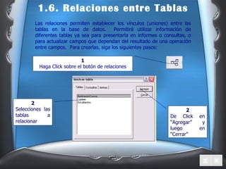 1.6. Relaciones entre Tablas Las relaciones permiten establecer los vínculos (uniones) entre las tablas en la base de datos.  Permitirá utilizar información de diferentes tablas ya sea para presentarla en informes o consultas, o para actualizar campos que dependan del resultado de una operación entre campos.  Para crearlas, siga los siguientes pasos: 1 Haga Click sobre el botón de relaciones 2 Selecciones las tablas a relacionar 2 De Click en “Agregar” y luego en “Cerrar” 