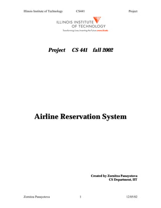 Illinois Institute of Technology    CS441                           Project




                    Project        CS 441 fall 2002




        Airline Reservation System




                                            Created by Zornitza Panayotova
                                                        CS Department, IIT




Zornitza Panayotova                   1                           12/05/02
 