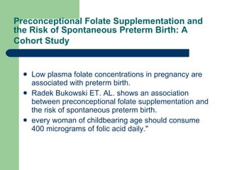 Preconceptional Folate Supplementation and the Risk of Spontaneous Preterm Birth: A Cohort Study   Low plasma folate concentrations in pregnancy are associated with preterm birth.  Radek Bukowski ET. AL. shows an association between preconceptional folate supplementation and the risk of spontaneous preterm birth.  every woman of childbearing age should consume 400 micrograms of folic acid daily."  
