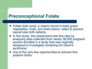 Preconceptional Folate Folate (folic acid), a vitamin found in leafy green vegetables, fruits, and dried beans, helps to prevent neural tube birth defects.  In this study, the researchers test this idea by analyzing data collected from nearly 38,000 pregnant women enrolled in a study that was originally designed to investigate screening for Down's syndrome.  one of the very few opportunities to prevent first preterm births.  