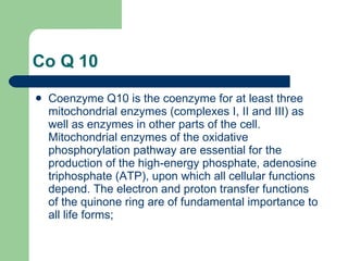 Co Q 10 Coenzyme Q10 is the coenzyme for at least three mitochondrial enzymes (complexes I, II and III) as well as enzymes in other parts of the cell. Mitochondrial enzymes of the oxidative phosphorylation pathway are essential for the production of the high-energy phosphate, adenosine triphosphate (ATP), upon which all cellular functions depend. The electron and proton transfer functions of the quinone ring are of fundamental importance to all life forms;  