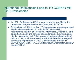 Nutritional Deficiencies Lead to TO COENZYME Q10 Deficiencies In 1958, Professor Karl Folkers and coworkers at Merck, Inc determined the precise chemical structure of CoQ10  Biosynthesis of this complex, 17 step process, requiring at least seven vitamins (vitamin B2 - riboflavin, vitamin B3 - niacinamide, vitamin B6, folic acid, vitamin B12, vitamin C, and pantothenic acid) and several trace elements, is, by its nature, highly vulnerable. Karl Folkers argues that suboptimal nutrient intake in man is almost universal and that there is subsequent secondary impairment in CoQ10 biosynthesis. PETER H. LANGSJOEN, M.D., F.A.C.C., http://faculty.washington.edu/ely/coenzq10.html 