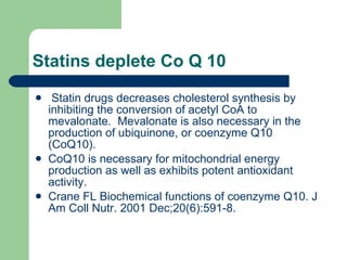 Statins deplete Co Q 10 Statin drugs decreases cholesterol synthesis by inhibiting the conversion of acetyl CoA to mevalonate.  Mevalonate is also necessary in the production of ubiquinone, or coenzyme Q10 (CoQ10).  CoQ10 is necessary for mitochondrial energy production as well as exhibits potent antioxidant activity.  Crane FL Biochemical functions of coenzyme Q10. J Am Coll Nutr. 2001 Dec;20(6):591-8.  