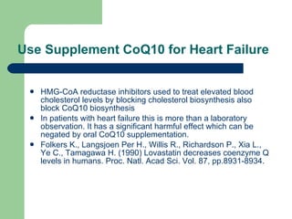 Use Supplement CoQ10 for Heart Failure   HMG-CoA reductase inhibitors used to treat elevated blood cholesterol levels by blocking cholesterol biosynthesis also block CoQ10 biosynthesis  In patients with heart failure this is more than a laboratory observation. It has a significant harmful effect which can be negated by oral CoQ10 supplementation.  Folkers K., Langsjoen Per H., Willis R., Richardson P., Xia L., Ye C., Tamagawa H. (1990) Lovastatin decreases coenzyme Q levels in humans. Proc. Natl. Acad Sci. Vol. 87, pp.8931-8934.  