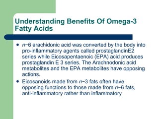 Understanding Benefits Of Omega-3 Fatty Acids n −6 arachidonic acid was converted by the body into pro-inflammatory agents called prostaglandinE2 series while Eicosapentaenoic (EPA) acid produces prostaglandin E 3 series. The Arachnodonic acid metabolites and the EPA metabolites have opposing actions.  Eicosanoids made from  n −3 fats often have opposing functions to those made from  n −6 fats, anti-inflammatory rather than inflammatory  