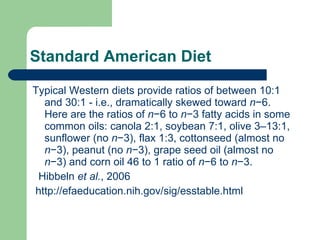 Standard American Diet Typical Western diets provide ratios of between 10:1 and 30:1 - i.e., dramatically skewed toward  n −6. Here are the ratios of  n −6 to  n −3 fatty acids in some common oils: canola 2:1, soybean 7:1, olive 3–13:1, sunflower (no  n −3), flax 1:3, cottonseed (almost no  n −3), peanut (no  n −3), grape seed oil (almost no  n −3) and corn oil 46 to 1 ratio of  n −6 to  n −3. Hibbeln  et al. , 2006  http://efaeducation.nih.gov/sig/esstable.html 