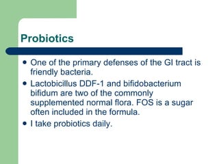 Probiotics One of the primary defenses of the GI tract is friendly bacteria.  Lactobicillus DDF-1 and bifidobacterium bifidum are two of the commonly supplemented normal flora. FOS is a sugar often included in the formula. I take probiotics daily. 