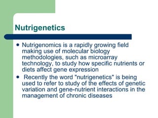 Nutrigenetics Nutrigenomics is a rapidly growing field making use of molecular biology methodologies, such as microarray technology, to study how specific nutrients or diets affect gene expression Recently the word "nutrigenetics" is being used to refer to study of the effects of genetic variation and gene-nutrient interactions in the management of chronic diseases  