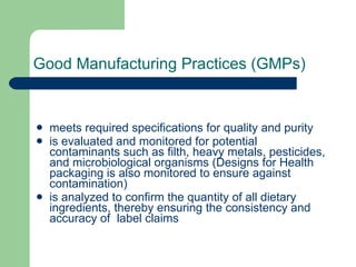 Good Manufacturing Practices (GMPs) meets required specifications for quality and purity  is evaluated and monitored for potential contaminants such as filth, heavy metals, pesticides, and microbiological organisms (Designs for Health packaging is also monitored to ensure against contamination)  is analyzed to confirm the quantity of all dietary ingredients, thereby ensuring the consistency and accuracy of  label claims  