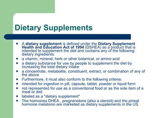 Dietary Supplements A  dietary supplement  is defined under the  Dietary Supplement Health and Education Act of 1994  (DSHEA) as a product that is intended to supplement the diet and contains any of the following dietary ingredients: a vitamin, mineral, herb or other botanical, or amino acid a dietary substance for use by people to supplement the diet by increasing the total dietary intake  a concentrate, metabolite, constituent, extract, or combination of any of the above  Furthermore, it must also conform to the following criteria: intended for ingestion in pill, capsule, tablet, powder or liquid form  not represented for use as a conventional food or as the sole item of a meal or diet  labeled as a "dietary supplement"  The hormones DHEA , pregnenolone (also a steroid) and the pineal hormone melatonin are marketed as dietary supplements in the US. 