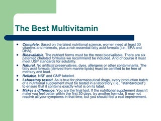The Best Multivitamin  Complete . Based on the latest nutritional science, women need at least 30 vitamins and minerals, plus a rich essential fatty acid formula (i.e., EPA and DHA).  Bioavailable . The nutrient forms must be the most bioavailable. There are six patented chelated formulas we recommend be included. And of course it must meet USP standards for solubility.  Natural . No artificial preservatives, dyes, allergens or other contaminants. The fatty acid formula (derived from marine lipids) must be certified to be free of mercury and lead.  Reliable . NSF and GMP labeled.  Laboratory tested . As is true for pharmaceutical drugs, every production batch of a nutritional supplement must be tested in a laboratory (i.e., “standardized”) to ensure that it contains exactly what is on its label.  Makes a difference . You are the final test. If the nutritional supplement doesn’t make you feel better within the first 30 days, try another formula. It may not resolve all your symptoms in that time, but you should feel a real improvement.  
