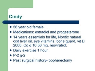 Cindy 56 year old female Medications: estradiol and progesterone 14 years essentials for life, Nordic natural cod liver oil, eye vitamins, bone guard, vit D 2000, Co q 10 50 mg, resviratrol, Daily exercise 1 hour  P-2 g-2 Past surgical history- oopherectomy 