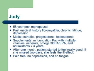 Judy 58 year post menopausal Past medical history fibromyalgia, chronic fatigue, depression Meds; estradiol, progesterone, testosterone Supplements  m foundation Pac with multiple vitamins, minerals, omega 3DHA/EPA, and antioxidants x 3 years After one month, patient started to feel really good. If she missed two days, she feels the ill effect. Pain free, no depression, and no fatigue 