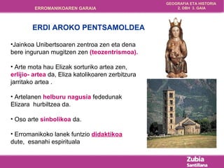 Jainkoa Unibertsoaren zentroa zen eta dena  b ere inguruan mugitzen zen  (teozentrismoa).   Arte mota hau Elizak sorturiko artea zen,  erlijio-  a rtea  da,  Eliza katolikoaren zerbitzura jarritako artea . Artelanen  helburu nagusia  fededunak Elizara  hurbiltzea da. Oso arte  sinbolikoa  da. Erromanikoko lanek funtzio  didaktikoa   dute,  esanahi espirituala ERDI AROKO PENTSAMOLDEA 