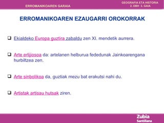 Ekialdeko  Europa guztira  zabaldu  zen XI. mendetik aurrera. Arte erlijiosoa  da: artelanen helburua fededunak Jainkoarengana hurbiltzea zen. Arte sinbolikoa  da, guztiak mezu bat erakutsi nahi du. Artistak artisau hutsak  ziren. ERROMANIKOAREN EZAUGARRI OROKORRAK 