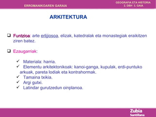 Funtzioa :  arte  erlijiosoa , elizak, katedralak eta monastegiak eraikitzen ziren batez. Ezaugarriak : Materiala: harria. Elementu arkitektonikoak: kanoi-ganga, kupulak, erdi-puntuko  arkuak, pareta lodiak eta kontrahormak. Tamaina txikia. Argi gutxi. Latindar gurutzedun oinplanoa. ARKITEKTURA 