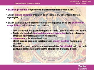 Elizaren presentzia  eguneroko bizitzan oso nabarmena zen. Elizak  bizitza pribatua  arautzen zuen (bataioak, ezkontzak, festak,  egutegiak,…). Elizak gainditu zuen eremu erlijiosoa eta gizarte arloa eta  ekonomian  eta politikan  esku hartzen ere hasi zen. Monasterioek eta gotzaindegiek lurralde ugari kontrolatzen zuten. Apaiz eta fraideek  feudoetako jaunen jokabidea  izaten zuten eta  errentak kobratzen zizkieten nekazariei. Hamarrena  kobratzen hasi ziren.  Elizak errege-erregina kristauengan  eragin politiko  handia ere  bazuen. Alde militarrean, kristautasunaren aldeko  Gurutzadak  edo Lurralde Santuak berreskuratzeko gerra erlijiosoak bultzatu zituen. 