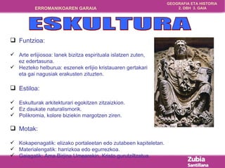 Funtzioa: Arte erlijiosoa: lanek bizitza espirituala islatzen zuten,  ez edertasuna. Hezteko helburua: eszenek erlijio kristauaren gertakari  eta gai nagusiak erakusten zituzten. Estiloa:  Eskulturak arkitekturari egokitzen zitzaizkion. Ez daukate naturalismorik. Polikromia, kolore biziekin margotzen ziren. Motak: Kokapenagatik: elizako portaleetan edo zutabeen kapiteletan. Materialengatik: harrizkoa edo egurrezkoa. Gaiagatik: Ama Birjina Umearekin, Kristo gurutziltzatua. ESKULTURA 