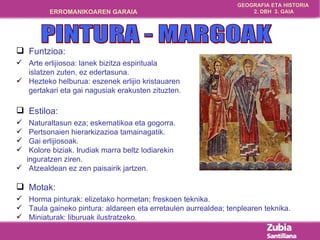 Funtzioa: Arte erlijiosoa: lanek bizitza espirituala  islatzen zuten, ez edertasuna. Hezteko helburua: eszenek erlijio kristauaren gertakari eta gai nagusiak erakusten zituzten. Estiloa:  Naturaltasun eza; eskematikoa eta gogorra. Pertsonaien hierarkizazioa tamainagatik. Gai erlijiosoak. Kolore biziak. Irudiak marra beltz lodiarekin  inguratzen ziren. Atzealdean ez zen paisairik jartzen. Motak: Horma pinturak: elizetako hormetan; freskoen teknika. Taula gaineko pintura: aldareen eta erretaulen aurrealdea; tenplearen teknika. Miniaturak: liburuak ilustratzeko. PINTURA - MARGOAK 