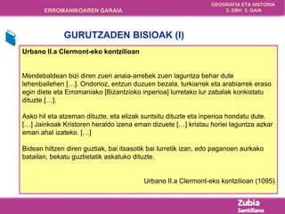 Urbano II.a Clermont-eko kontzilioan Mendebaldean bizi diren zuen anaia-arrebek zuen laguntza behar dute lehenbailehen […]. Ondorioz, entzun duzuen bezala, turkiarrek eta arabiarrek eraso egin diete eta Erromaniako [ B izantzioko inperioa] lurretako lur zabalak konkistatu dituzte […].  Asko hil eta atzeman dituzte, eta elizak suntsitu dituzte eta inperioa hondatu dute. […] Jainkoak Kristoren heraldo izena eman dizuete […] kristau horiei laguntza azkar eman ahal izateko. […]  Bidean hiltzen diren guztiak, bai itsasotik bai lurretik izan, edo paganoen aurkako batailan, bekatu guztietatik askatuko dituzte. Urbano II.a Clermont-eko kontzilioan (1095) GURUTZADEN BISIOAK (I) 