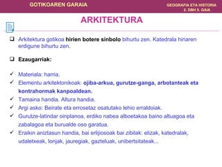 Arkitektura gotikoa  hirien botere sinbolo  bihurtu zen. Katedrala hiriaren erdigune bihurtu zen. Ezaugarriak: Materiala: harria. Elementu arkitektonikoak:  ojiba-arkua, gurutze-ganga, arbotanteak eta kontrahormak kanpoaldean. Tamaina handia. Altura handia. Argi asko: Beirate eta errosetaz osatutako lehio erraldoiak. Gurutze-latindar oinplanoa, erdiko nabea alboetakoa baino altuagoa eta zabalagoa eta burualde oso garatua. Eraikin aniztasun handia, bai erlijiosoak bai zibilak: elizak, katedralak, udaletxeak, lonjak, jauregiak, gazteluak, unibertsitateak... ARKITEKTURA 