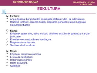 Funtzioa: Arte erlijiosoa: Lanek bizitza espirituala islatzen zuten, ez edertasuna. Hezteko funtzioa: eszenek kristau erlijioaren gertakari eta gai nagusiak erakusten zituzten. Estiloa: Erliebeak egiten dira, baina mukuru biribileko eskulturak garrantzia hartzen joan ziren. Errealismo eta naturalismo handiagoa. Mugimendu sentsazioa. Sentimenduak azaltzea. Motak: Erliebeak eraikinen atarietan . Erretaula zizelkatuak . Harlanduzko koroak . Hileta-eskultura . Gargolak ESKULTURA 