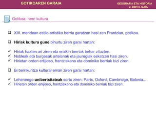 XIII. mendean estilo artistiko berria garatzen hasi zen Frantzian, gotikoa. Hiriak kultura gune  bihurtu ziren garai hartan: Hiriak hazten ari ziren eta eraikin berriak behar zituzten. Nobleak eta burgesak artelanak eta jauregiak eskatzen hasi ziren. Hirietan orden erlijioso, frantziskano eta dominiko berriak bizi ziren. Bi berrikuntza kultural eman ziren garai hartan: Lehenengo  unibertsitateak  sortu ziren: París, Oxford, Cambridge, Bolonia... Hirietan orden erlijioso, frantziskano eta dominiko berriak bizi ziren. Gotikoa: herri kultura 