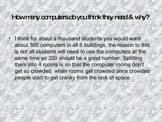 Ho m ny c m ute d yo think the ne d& w
   w a o p rs o u              y e     hy?


• I think for about a thousand students you would want
  about 300 computers in all 6 buildings, the reason to this
  is not all students will need to use the computers at the
  same time so 200 should be a good number. Splitting
  them into 4 rooms is so that the computer rooms don’t
  get so crowded, when rooms get crowded once crowded
  people start to get cranky from the lack of space.
 