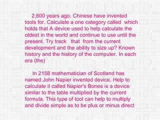 2,600 years ago .  Chinese have invented tools for .  Calculate a one category called  which holds that A device used to help calculate the oldest in the world and continue to use until the present .  Try track  that  from the current development and the ability to size up? Known history and the history of the computer .  In each era  ( the )    In 2158 mathematician of Scotland has named John Napier invented device .  Help to calculate it called Napier's Bones is a device similar to the table multiplied by the current formula .  This type of tool can help to multiply and divide simple as to be plus or minus direct   