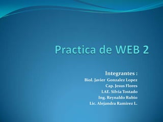 Practica de WEB 2 Integrantes : Biol. Javier  Gonzalez Lopez Cap. Jesus Flores LAE. Silvia Tostado  Ing. Reynaldo Rubio Lic. Alejandra Ramirez L. 
