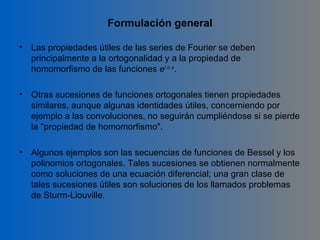 Formulación general

•   Las propiedades útiles de las series de Fourier se deben
    principalmente a la ortogonalidad y a la propiedad de
    homomorfismo de las funciones ei n x.

•   Otras sucesiones de funciones ortogonales tienen propiedades
    similares, aunque algunas identidades útiles, concerniendo por
    ejemplo a las convoluciones, no seguirán cumpliéndose si se pierde
    la "propiedad de homomorfismo".

•   Algunos ejemplos son las secuencias de funciones de Bessel y los
    polinomios ortogonales. Tales sucesiones se obtienen normalmente
    como soluciones de una ecuación diferencial; una gran clase de
    tales sucesiones útiles son soluciones de los llamados problemas
    de Sturm-Liouville.
 