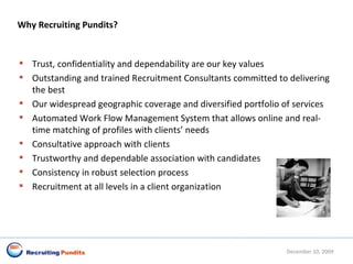 Why Recruiting Pundits? Trust, confidentiality and dependability are our key values  Outstanding and trained Recruitment Consultants committed to delivering the best  Our widespread geographic coverage and diversified portfolio of services  Automated Work Flow Management System that allows online and real-time matching of profiles with clients’ needs  Consultative approach with clients  Trustworthy and dependable association with candidates  Consistency in robust selection process  Recruitment at all levels in a client organization  June 8, 2009 