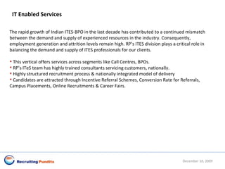 IT Enabled Services The rapid growth of Indian ITES-BPO in the last decade has contributed to a continued mismatch between the demand and supply of experienced resources in the industry. Consequently, employment generation and attrition levels remain high. RP’s ITES division plays a critical role in balancing the demand and supply of ITES professionals for our clients.  This vertical offers services across segments like Call Centres, BPOs. RP’s ITeS team has highly trained consultants servicing customers, nationally. Highly structured recruitment process & nationally integrated model of delivery  Candidates are attracted through Incentive Referral Schemes, Conversion Rate for Referrals, Campus Placements, Online Recruitments & Career Fairs. June 8, 2009 