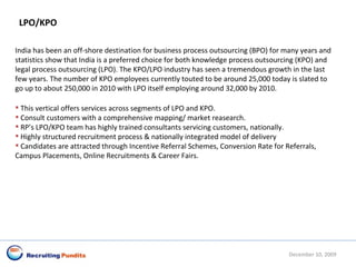 LPO/KPO India has been an off-shore destination for business process outsourcing (BPO) for many years and statistics show that India is a preferred choice for both knowledge process outsourcing (KPO) and legal process outsourcing (LPO). The KPO/LPO industry has seen a tremendous growth in the last few years. The number of KPO employees currently touted to be around 25,000 today is slated to go up to about 250,000 in 2010 with LPO itself employing around 32,000 by 2010.  This vertical offers services across segments of LPO and KPO. Consult customers with a comprehensive mapping/ market reasearch. RP’s LPO/KPO team has highly trained consultants servicing customers, nationally. Highly structured recruitment process & nationally integrated model of delivery  Candidates are attracted through Incentive Referral Schemes, Conversion Rate for Referrals, Campus Placements, Online Recruitments & Career Fairs. June 8, 2009 