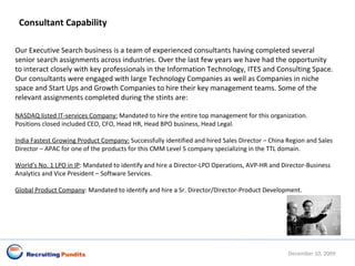 June 8, 2009 Consultant Capability Our Executive Search business is a team of experienced consultants having completed several senior search assignments across industries. Over the last few years we have had the opportunity to interact closely with key professionals in the Information Technology, ITES and Consulting Space. Our consultants were engaged with large Technology Companies as well as Companies in niche space and Start Ups and Growth Companies to hire their key management teams. Some of the relevant assignments completed during the stints are:   NASDAQ listed IT-services Company:  Mandated to hire the entire top management for this organization. Positions closed included CEO, CFO, Head HR, Head BPO business, Head Legal.  India Fastest Growing Product Company:  Successfully identified and hired Sales Director – China Region and Sales Director – APAC for one of the products for this CMM Level 5 company specializing in the TTL domain.   World’s No. 1 LPO in IP : Mandated to identify and hire a Director-LPO Operations, AVP-HR and Director-Business Analytics and Vice President – Software Services. Global Product Company : Mandated to identify and hire a Sr. Director/Director-Product Development.   